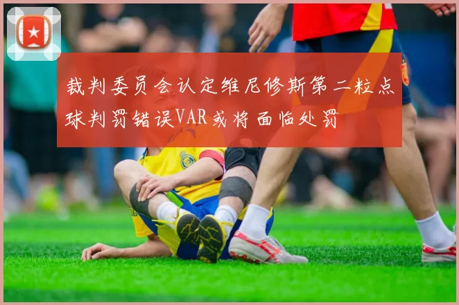 裁判委员会认定维尼修斯第二粒点球判罚错误VAR或将面临处罚