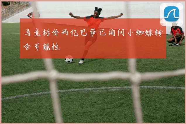 马竞标价两亿巴萨已询问小蜘蛛转会可能性