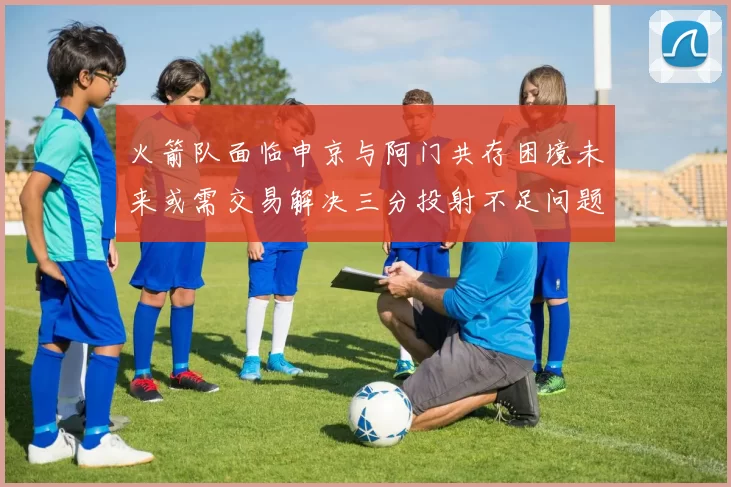 火箭队面临申京与阿门共存困境未来或需交易解决三分投射不足问题