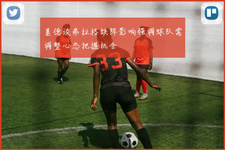 基德谈弗拉格缺阵影响强调球队需调整心态把握机会