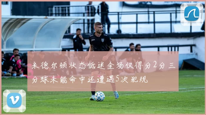 米德尔顿状态低迷全场仅得分2分三分球未能命中还遭遇5次犯规