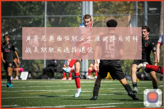 库蒂尼奥面临职业生涯抉择或将转战美职联或选择退役