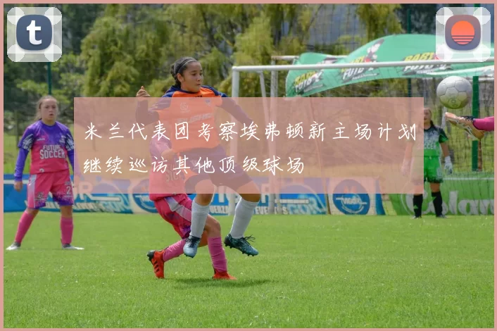 米兰代表团考察埃弗顿新主场计划继续巡访其他顶级球场