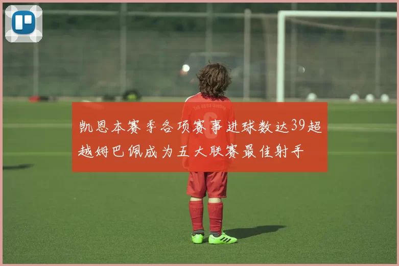凯恩本赛季各项赛事进球数达39超越姆巴佩成为五大联赛最佳射手
