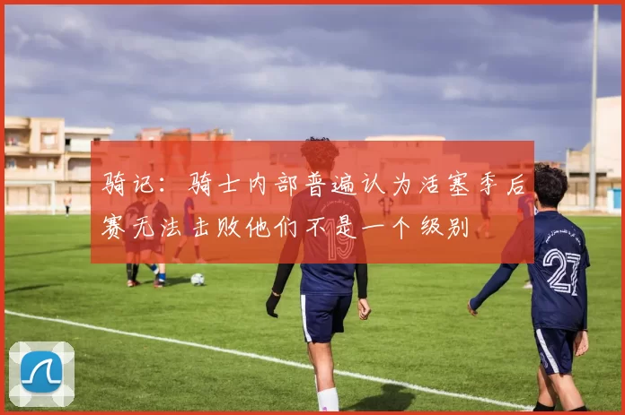 骑记：骑士内部普遍认为活塞季后赛无法击败他们不是一个级别