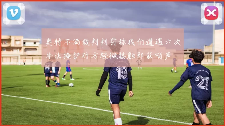奥特不满裁判判罚称我们遭遇六次非法掩护对方轻微接触即获哨声