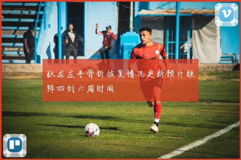狄龙左手骨折恢复情况更新预计缺阵四到六周时间