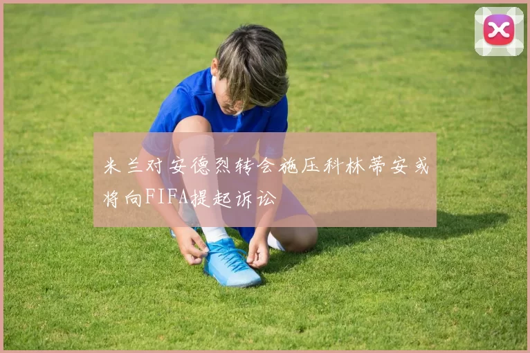 米兰对安德烈转会施压科林蒂安或将向FIFA提起诉讼