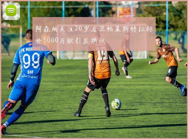 阿森纳关注20岁后卫帕莱斯特拉标价5000万欧引发热议
