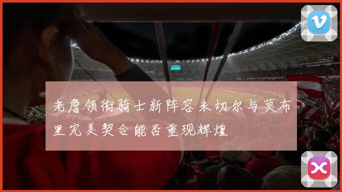 老詹领衔骑士新阵容米切尔与莫布里完美契合能否重现辉煌