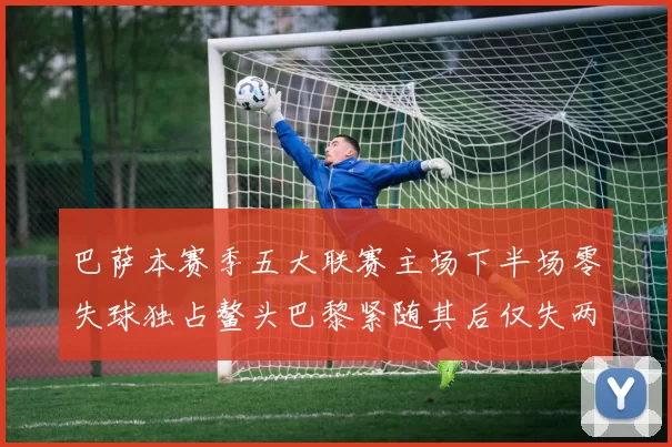 巴萨本赛季五大联赛主场下半场零失球独占鳌头巴黎紧随其后仅失两球