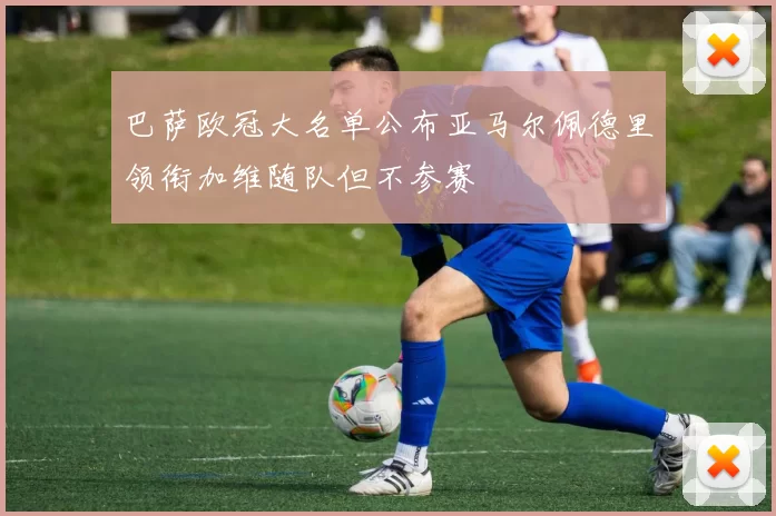 巴萨欧冠大名单公布亚马尔佩德里领衔加维随队但不参赛