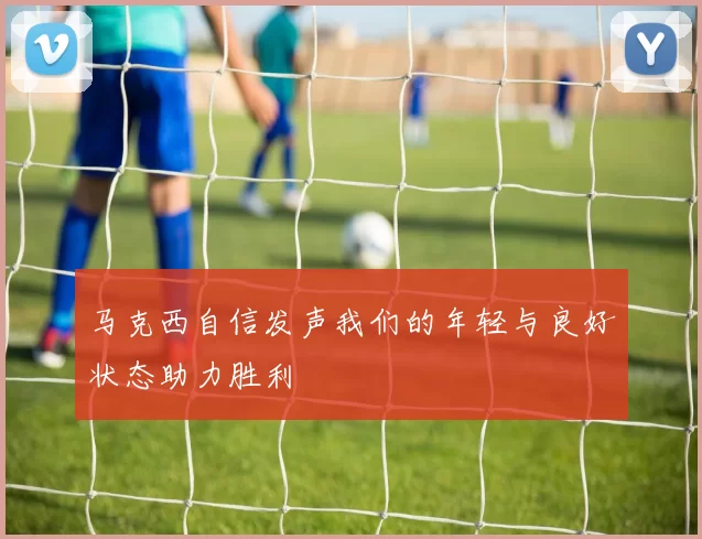 马克西自信发声我们的年轻与良好状态助力胜利