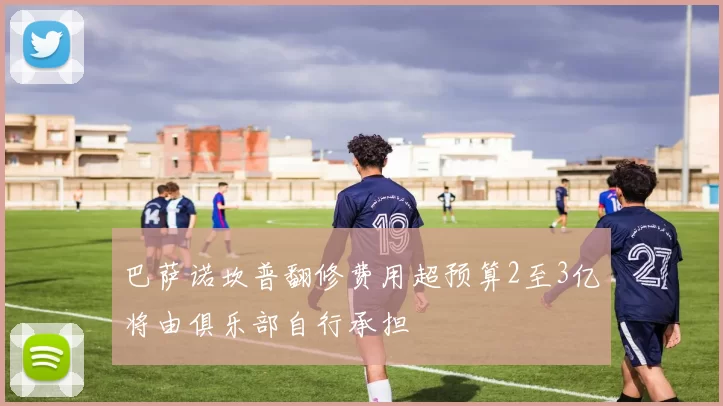 巴萨诺坎普翻修费用超预算2至3亿将由俱乐部自行承担