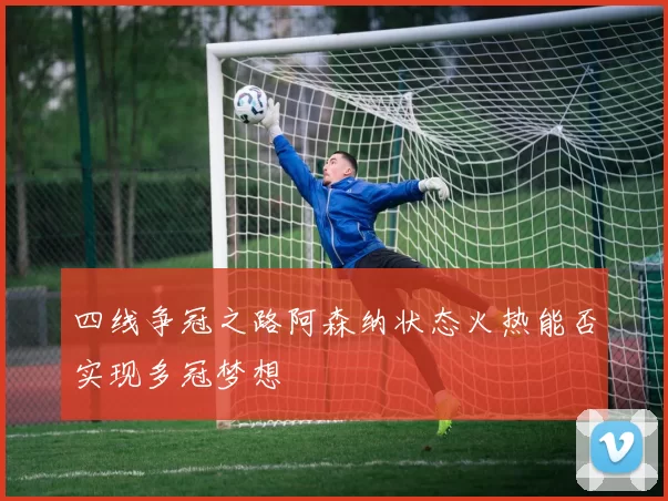 四线争冠之路阿森纳状态火热能否实现多冠梦想