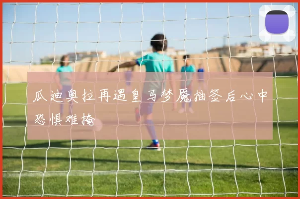 瓜迪奥拉再遇皇马梦魇抽签后心中恐惧难掩
