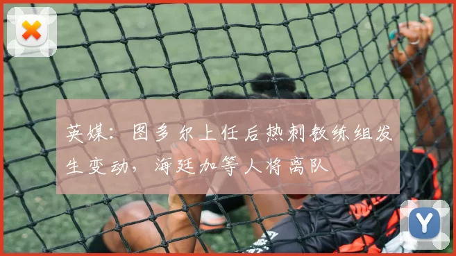英媒：图多尔上任后热刺教练组发生变动，海廷加等人将离队