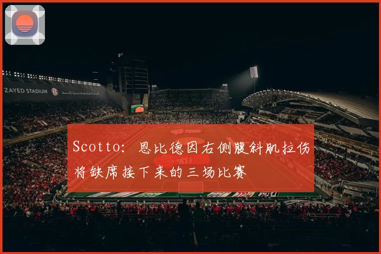 Scotto：恩比德因右侧腹斜肌拉伤将缺席接下来的三场比赛