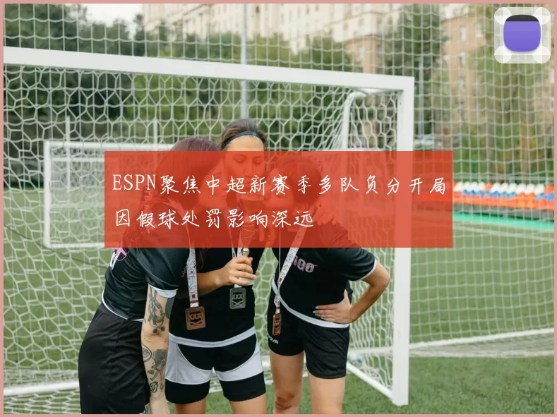 ESPN聚焦中超新赛季多队负分开局因假球处罚影响深远