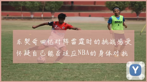 东契奇回忆对阵雷霆时的挑战感受怀疑自己能否适应NBA的身体对抗