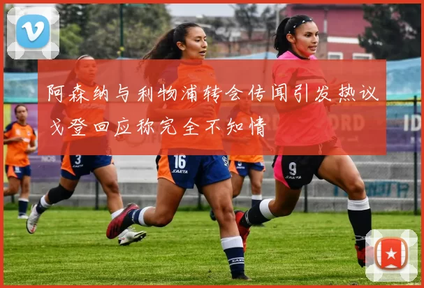 阿森纳与利物浦转会传闻引发热议戈登回应称完全不知情