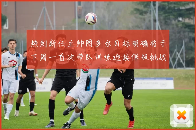 热刺新任主帅图多尔目标明确将于下周一首次带队训练迎接保级挑战