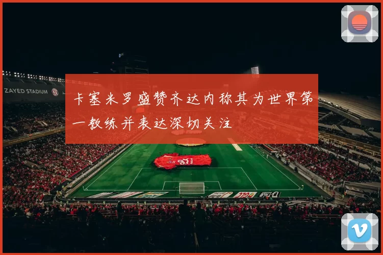 卡塞米罗盛赞齐达内称其为世界第一教练并表达深切关注