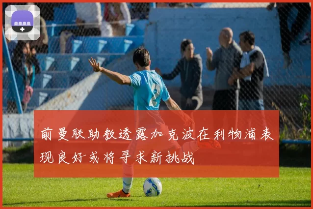 前曼联助教透露加克波在利物浦表现良好或将寻求新挑战