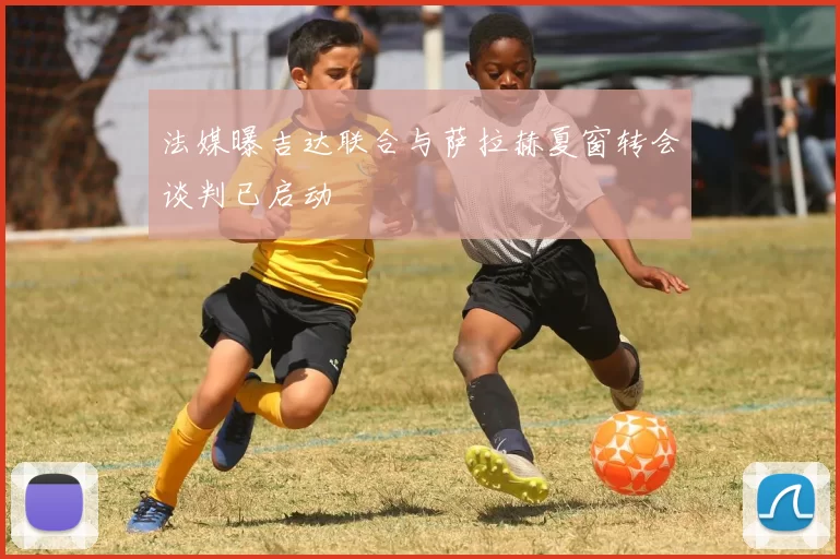 法媒曝吉达联合与萨拉赫夏窗转会谈判已启动